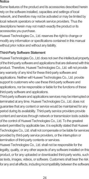 24NoticeSome features of the product and its accessories described herein rely on the software installed, capacities and settings of local network, and therefore may not be activated or may be limited by local network operators or network service providers. Thus the descriptions herein may not match exactly the product or its accessories you purchase.Huawei Technologies Co., Ltd. reserves the right to change or modify any information or specifications contained in this manual without prior notice and without any liability.Third-Party Software StatementHuawei Technologies Co., Ltd. does not own the intellectual property of the third-party software and applications that are delivered with this product. Therefore, Huawei Technologies Co., Ltd. will not provide any warranty of any kind for these third-party software and applications. Neither will Huawei Technologies Co., Ltd. provide support to customers who use these third-party software and applications, nor be responsible or liable for the functions of these third-party software and applications.Third-party software and applications services may be interrupted or terminated at any time. Huawei Technologies Co., Ltd. does not guarantee that any content or service would be maintained for any period during its availability. Third-party service providers provide content and services through network or transmission tools outside of the control of Huawei Technologies Co., Ltd. To the greatest extent permitted by applicable law, it is explicitly stated that Huawei Technologies Co., Ltd. shall not compensate or be liable for services provided by third-party service providers, or the interruption or termination of third-party contents or services.Huawei Technologies Co., Ltd. shall not be responsible for the legality, quality, or any other aspects of any software installed on this product, or for any uploaded or downloaded third-party works, such as texts, images, videos, or software. Customers shall bear the risk for any and all effects, including incompatibility between the software 