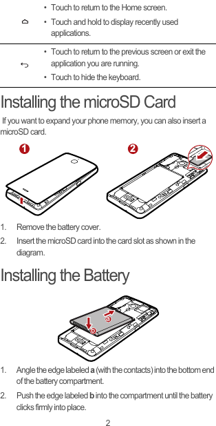 2Installing the microSD Card If you want to expand your phone memory, you can also insert a microSD card.1.  Remove the battery cover.2.  Insert the microSD card into the card slot as shown in the diagram.Installing the Battery1.  Angle the edge labeled a (with the contacts) into the bottom end of the battery compartment.2.  Push the edge labeled b into the compartment until the battery clicks firmly into place.• Touch to return to the Home screen.• Touch and hold to display recently used applications.• Touch to return to the previous screen or exit the application you are running.• Touch to hide the keyboard.1 2ab