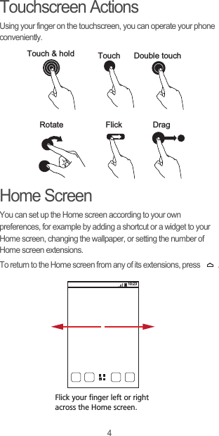 4Touchscreen ActionsUsing your finger on the touchscreen, you can operate your phone conveniently.Home ScreenYou can set up the Home screen according to your own preferences, for example by adding a shortcut or a widget to your Home screen, changing the wallpaper, or setting the number of Home screen extensions.To return to the Home screen from any of its extensions, press  .Touch &amp; hold Touch Double touchRotate Flick Drag10:23Flick your finger left or right across the Home screen.
