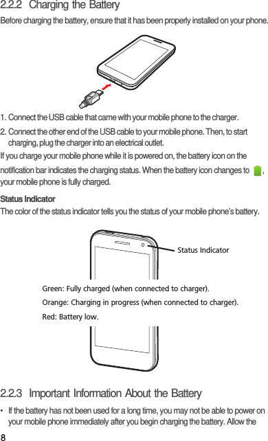 82.2.2  Charging the BatteryBefore charging the battery, ensure that it has been properly installed on your phone.1. Connect the USB cable that came with your mobile phone to the charger.2. Connect the other end of the USB cable to your mobile phone. Then, to start charging, plug the charger into an electrical outlet.If you charge your mobile phone while it is powered on, the battery icon on the notification bar indicates the charging status. When the battery icon changes to  , your mobile phone is fully charged.Status IndicatorThe color of the status indicator tells you the status of your mobile phone’s battery.2.2.3  Important Information About the Battery•  If the battery has not been used for a long time, you may not be able to power on your mobile phone immediately after you begin charging the battery. Allow the Status IndicatorGreen: Fully charged (when connected to charger).Orange: Charging in progress (when connected to charger).Red: Battery low.