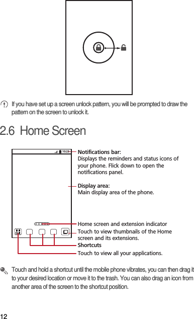 12 If you have set up a screen unlock pattern, you will be prompted to draw the pattern on the screen to unlock it.2.6  Home Screen Touch and hold a shortcut until the mobile phone vibrates, you can then drag it to your desired location or move it to the trash. You can also drag an icon from another area of the screen to the shortcut position.10:23Touch to view all your applications.ShortcutsNotifications bar:Displays the reminders and status icons of your phone. Flick down to open the notifications panel. Display area: Main display area of the phone.Home screen and extension indicatorTouch to view thumbnails of the Home screen and its extensions.