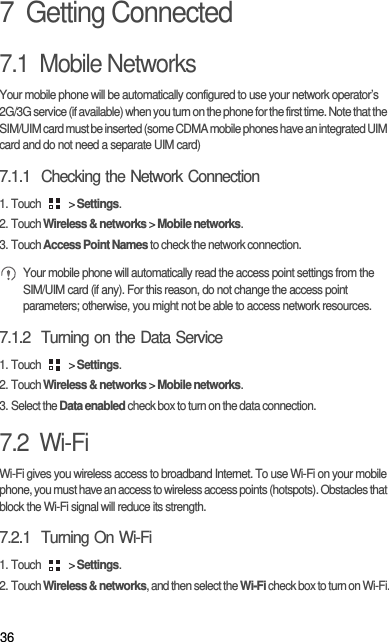 367  Getting Connected7.1  Mobile NetworksYour mobile phone will be automatically configured to use your network operator’s 2G/3G service (if available) when you turn on the phone for the first time. Note that the SIM/UIM card must be inserted (some CDMA mobile phones have an integrated UIM card and do not need a separate UIM card)7.1.1  Checking the Network Connection1. Touch   &gt; Settings.2. Touch Wireless &amp; networks &gt; Mobile networks.3. Touch Access Point Names to check the network connection. Your mobile phone will automatically read the access point settings from the SIM/UIM card (if any). For this reason, do not change the access point parameters; otherwise, you might not be able to access network resources.7.1.2  Turning on the Data Service1. Touch   &gt; Settings.2. Touch Wireless &amp; networks &gt; Mobile networks.3. Select the Data enabled check box to turn on the data connection.7.2  Wi-FiWi-Fi gives you wireless access to broadband Internet. To use Wi-Fi on your mobile phone, you must have an access to wireless access points (hotspots). Obstacles that block the Wi-Fi signal will reduce its strength.7.2.1  Turning On Wi-Fi1. Touch   &gt; Settings.2. Touch Wireless &amp; networks, and then select the Wi-Fi check box to turn on Wi-Fi.