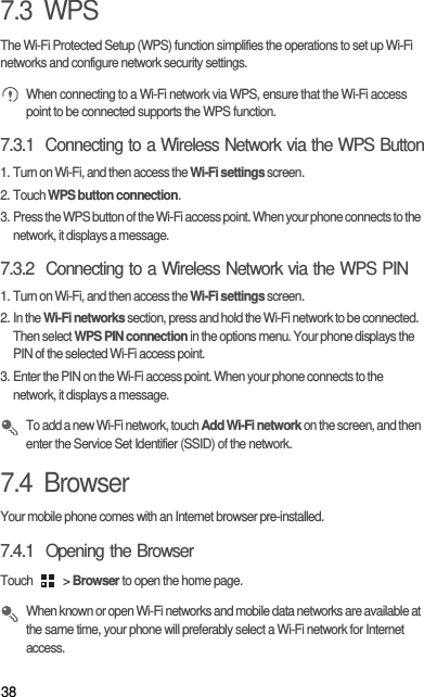 387.3  WPSThe Wi-Fi Protected Setup (WPS) function simplifies the operations to set up Wi-Fi networks and configure network security settings. When connecting to a Wi-Fi network via WPS, ensure that the Wi-Fi access point to be connected supports the WPS function.7.3.1  Connecting to a Wireless Network via the WPS Button1. Turn on Wi-Fi, and then access the Wi-Fi settings screen.2. Touch WPS button connection.3. Press the WPS button of the Wi-Fi access point. When your phone connects to the network, it displays a message.7.3.2  Connecting to a Wireless Network via the WPS PIN1. Turn on Wi-Fi, and then access the Wi-Fi settings screen.2. In the Wi-Fi networks section, press and hold the Wi-Fi network to be connected. Then select WPS PIN connection in the options menu. Your phone displays the PIN of the selected Wi-Fi access point.3. Enter the PIN on the Wi-Fi access point. When your phone connects to the network, it displays a message. To add a new Wi-Fi network, touch Add Wi-Fi network on the screen, and then enter the Service Set Identifier (SSID) of the network. 7.4  BrowserYour mobile phone comes with an Internet browser pre-installed.7.4.1  Opening the BrowserTouch   &gt; Browser to open the home page. When known or open Wi-Fi networks and mobile data networks are available at the same time, your phone will preferably select a Wi-Fi network for Internet access.