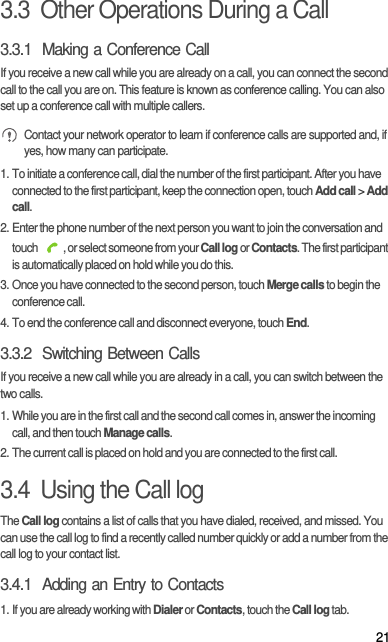213.3  Other Operations During a Call3.3.1  Making a Conference CallIf you receive a new call while you are already on a call, you can connect the second call to the call you are on. This feature is known as conference calling. You can also set up a conference call with multiple callers. Contact your network operator to learn if conference calls are supported and, if yes, how many can participate.1. To initiate a conference call, dial the number of the first participant. After you have connected to the first participant, keep the connection open, touch Add call &gt; Add call.2. Enter the phone number of the next person you want to join the conversation and touch  , or select someone from your Call log or Contacts. The first participant is automatically placed on hold while you do this.3. Once you have connected to the second person, touch Merge calls to begin the conference call.4. To end the conference call and disconnect everyone, touch End.3.3.2  Switching Between CallsIf you receive a new call while you are already in a call, you can switch between the two calls.1. While you are in the first call and the second call comes in, answer the incoming call, and then touch Manage calls.2. The current call is placed on hold and you are connected to the first call.3.4  Using the Call logThe Call log contains a list of calls that you have dialed, received, and missed. You can use the call log to find a recently called number quickly or add a number from the call log to your contact list.3.4.1  Adding an Entry to Contacts1. If you are already working with Dialer or Contacts, touch the Call log tab.