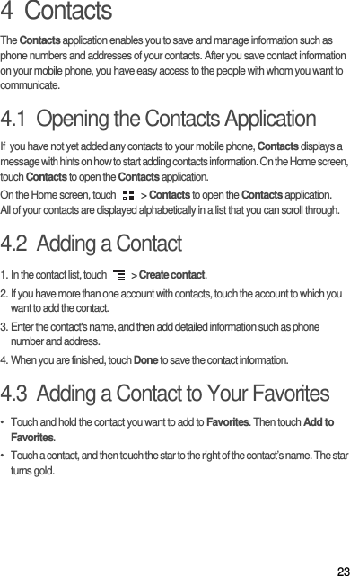 234  ContactsThe Contacts application enables you to save and manage information such as phone numbers and addresses of your contacts. After you save contact information on your mobile phone, you have easy access to the people with whom you want to communicate.4.1  Opening the Contacts ApplicationIf  you have not yet added any contacts to your mobile phone, Contacts displays a message with hints on how to start adding contacts information. On the Home screen, touch Contacts to open the Contacts application.On the Home screen, touch   &gt; Contacts to open the Contacts application.All of your contacts are displayed alphabetically in a list that you can scroll through.4.2  Adding a Contact1. In the contact list, touch   &gt; Create contact.2. If you have more than one account with contacts, touch the account to which you want to add the contact.3. Enter the contact&apos;s name, and then add detailed information such as phone number and address.4. When you are finished, touch Done to save the contact information.4.3  Adding a Contact to Your Favorites•  Touch and hold the contact you want to add to Favorites. Then touch Add to Favorites.•  Touch a contact, and then touch the star to the right of the contact’s name. The star turns gold.