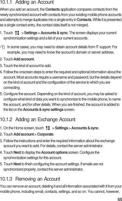 5510.1.1  Adding an AccountWhen you add an account, the Contacts application compares contacts from the newly synchronized account with contacts from your existing mobile phone accounts and attempts to merge duplicates into a single entry in Contacts. While it is presented as a single contact entry, the contact data itself is not merged.1. Touch   &gt; Settings &gt; Accounts &amp; sync. The screen displays your current synchronization settings and a list of your current accounts. In some cases, you may need to obtain account details from IT support. For example, you may need to know the account’s domain or server address.2. Touch Add account.3. Touch the kind of account to add.4. Follow the onscreen steps to enter the required and optional information about the account. Most accounts require a username and password, but the details depend on the kind of account and the configuration of the service to which you are connecting.5. Configure the account. Depending on the kind of account, you may be asked to configure what kind of data you want to synchronize to the mobile phone, to name the account, and for other details. When you are finished, the account is added to the list on the Accounts &amp; sync settings screen.10.1.2  Adding an Exchange Account1. On the Home screen, touch   &gt; Settings &gt; Accounts &amp; sync.2. Touch Add account &gt; Corporate.3. Follow the instructions and enter the required information about the exchange account you want to add. For details, contact the server administrator.4. Touch Next to display the Account options screen. Configure the synchronization settings for this account.5. Touch Next to finish configuring the account settings. If emails are not synchronized properly, contact the server administrator.10.1.3  Removing an AccountYou can remove an account, deleting it and all information associated with it from your mobile phone, including email, contacts, settings, and so on. You cannot, however, 