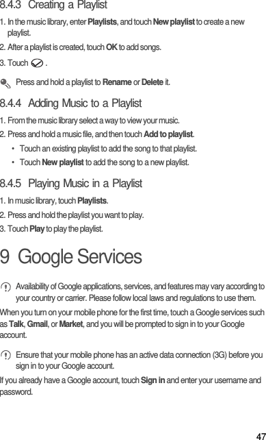 478.4.3  Creating a Playlist1. In the music library, enter Playlists, and touch New playlist to create a new playlist.2. After a playlist is created, touch OK to add songs.3. Touch  . Press and hold a playlist to Rename or Delete it.8.4.4  Adding Music to a Playlist1. From the music library select a way to view your music.2. Press and hold a music file, and then touch Add to playlist.•  Touch an existing playlist to add the song to that playlist.• Touch New playlist to add the song to a new playlist.8.4.5  Playing Music in a Playlist1. In music library, touch Playlists.2. Press and hold the playlist you want to play.3. Touch Play to play the playlist.9  Google Services Availability of Google applications, services, and features may vary according to your country or carrier. Please follow local laws and regulations to use them.When you turn on your mobile phone for the first time, touch a Google services such as Talk, Gmail, or Market, and you will be prompted to sign in to your Google account. Ensure that your mobile phone has an active data connection (3G) before you sign in to your Google account.If you already have a Google account, touch Sign in and enter your username and password.