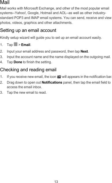 13MailMail works with Microsoft Exchange, and other of the most popular email systems--Yahoo!, Google, Hotmail and AOL--as well as other industry-standard POP3 and IMAP email systems. You can send, receive and view photos, videos, graphics and other attachments.Setting up an email accountKindly setup wizard will guide you to set up an email account easily.1. Tap 5 &gt; Email.2.  Input your email address and password, then tap Next.3.  Input the account name and the name displayed on the outgoing mail.4. Tap Done to finish the setting.Checking and reading email1.  If you receive new email, the icon  will appears in the notification bar.2.  Drag down to open out Notifications panel, then tap the email field to access the email inbox.3.  Tap the new email to read.