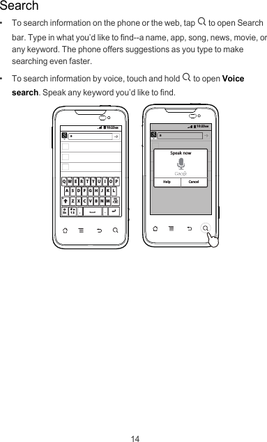 14Search•   To search information on the phone or the web, tap : to open Search bar. Type in what you’d like to find--a name, app, song, news, movie, or any keyword. The phone offers suggestions as you type to make searching even faster.•   To search information by voice, touch and hold : to open Voice search. Speak any keyword you’d like to find.10:23AMZ X C V B N MDELA S D F G H J K LEn12#Q W E R T Y U I O P1234567890a10:23AMaSpeak nowHelp Cancel