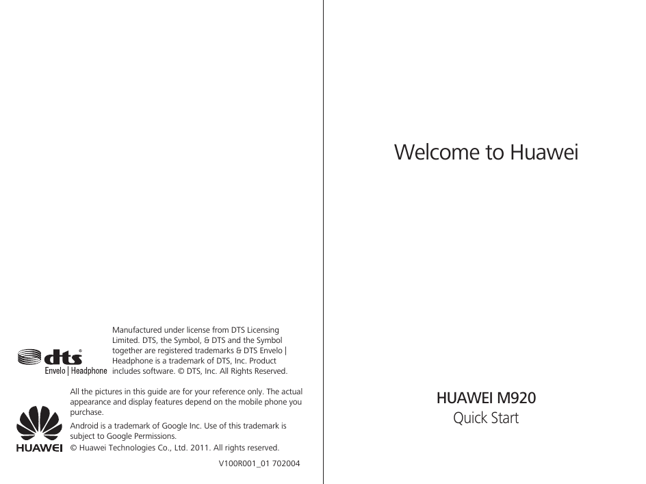 All the pictures in this guide are for your reference only. The actual appearance and display features depend on the mobile phone you purchase.Welcome to HuaweiQuick StartHUAWEI M920Android is a trademark of Google Inc. Use of this trademark is subject to Google Permissions.© Huawei Technologies Co., Ltd. 2011. All rights reserved.Manufactured under license from DTS Licensing Limited. DTS, the Symbol, &amp; DTS and the Symbol together are registered trademarks &amp; DTS Envelo | Headphone is a trademark of DTS, Inc. Product includes software. © DTS, Inc. All Rights Reserved.V100R001_01 702004