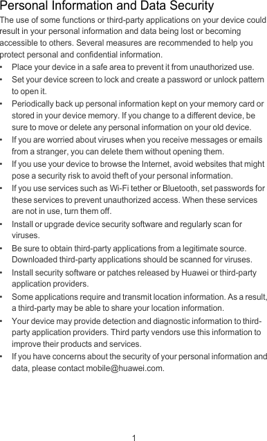 1Personal Information and Data SecurityThe use of some functions or third-party applications on your device could result in your personal information and data being lost or becoming accessible to others. Several measures are recommended to help you protect personal and confidential information.•   Place your device in a safe area to prevent it from unauthorized use.•   Set your device screen to lock and create a password or unlock pattern to open it.•   Periodically back up personal information kept on your memory card or stored in your device memory. If you change to a different device, be sure to move or delete any personal information on your old device.•   If you are worried about viruses when you receive messages or emails from a stranger, you can delete them without opening them.•   If you use your device to browse the Internet, avoid websites that might pose a security risk to avoid theft of your personal information.•   If you use services such as Wi-Fi tether or Bluetooth, set passwords for these services to prevent unauthorized access. When these services are not in use, turn them off.•   Install or upgrade device security software and regularly scan for viruses.•   Be sure to obtain third-party applications from a legitimate source. Downloaded third-party applications should be scanned for viruses.•   Install security software or patches released by Huawei or third-party application providers.•   Some applications require and transmit location information. As a result, a third-party may be able to share your location information.•   Your device may provide detection and diagnostic information to third-party application providers. Third party vendors use this information to improve their products and services.•   If you have concerns about the security of your personal information and data, please contact mobile@huawei.com.