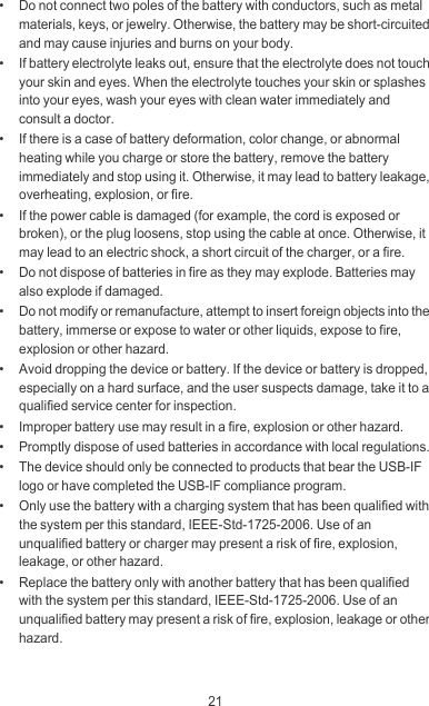 21•   Do not connect two poles of the battery with conductors, such as metal materials, keys, or jewelry. Otherwise, the battery may be short-circuited and may cause injuries and burns on your body.•   If battery electrolyte leaks out, ensure that the electrolyte does not touch your skin and eyes. When the electrolyte touches your skin or splashes into your eyes, wash your eyes with clean water immediately and consult a doctor.•   If there is a case of battery deformation, color change, or abnormal heating while you charge or store the battery, remove the battery immediately and stop using it. Otherwise, it may lead to battery leakage, overheating, explosion, or fire.•   If the power cable is damaged (for example, the cord is exposed or broken), or the plug loosens, stop using the cable at once. Otherwise, it may lead to an electric shock, a short circuit of the charger, or a fire.•   Do not dispose of batteries in fire as they may explode. Batteries may also explode if damaged.•   Do not modify or remanufacture, attempt to insert foreign objects into the battery, immerse or expose to water or other liquids, expose to fire, explosion or other hazard.•   Avoid dropping the device or battery. If the device or battery is dropped, especially on a hard surface, and the user suspects damage, take it to a qualified service center for inspection.•   Improper battery use may result in a fire, explosion or other hazard.•   Promptly dispose of used batteries in accordance with local regulations.•   The device should only be connected to products that bear the USB-IF logo or have completed the USB-IF compliance program.•   Only use the battery with a charging system that has been qualified with the system per this standard, IEEE-Std-1725-2006. Use of an unqualified battery or charger may present a risk of fire, explosion, leakage, or other hazard.•   Replace the battery only with another battery that has been qualified with the system per this standard, IEEE-Std-1725-2006. Use of an unqualified battery may present a risk of fire, explosion, leakage or other hazard.