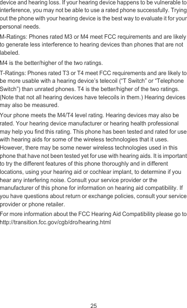 25device and hearing loss. If your hearing device happens to be vulnerable to interference, you may not be able to use a rated phone successfully. Trying out the phone with your hearing device is the best way to evaluate it for your personal needs.M-Ratings: Phones rated M3 or M4 meet FCC requirements and are likely to generate less interference to hearing devices than phones that are not labeled.M4 is the better/higher of the two ratings.T-Ratings: Phones rated T3 or T4 meet FCC requirements and are likely to be more usable with a hearing device’s telecoil (“T Switch” or “Telephone Switch”) than unrated phones. T4 is the better/higher of the two ratings. (Note that not all hearing devices have telecoils in them.) Hearing devices may also be measured.Your phone meets the M4/T4 level rating. Hearing devices may also be rated. Your hearing device manufacturer or hearing health professional may help you find this rating. This phone has been tested and rated for use with hearing aids for some of the wireless technologies that it uses. However, there may be some newer wireless technologies used in this phone that have not been tested yet for use with hearing aids. It is important to try the different features of this phone thoroughly and in different locations, using your hearing aid or cochlear implant, to determine if you hear any interfering noise. Consult your service provider or the manufacturer of this phone for information on hearing aid compatibility. If you have questions about return or exchange policies, consult your service provider or phone retailer.For more information about the FCC Hearing Aid Compatibility please go to http://transition.fcc.gov/cgb/dro/hearing.html