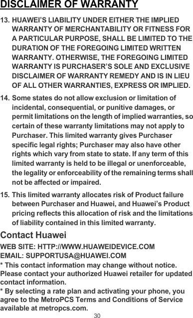 30DISCLAIMER OF WARRANTY13. HUAWEI’S LIABILITY UNDER EITHER THE IMPLIED WARRANTY OF MERCHANTABILITY OR FITNESS FOR A PARTICULAR PURPOSE, SHALL BE LIMITED TO THE DURATION OF THE FOREGOING LIMITED WRITTEN WARRANTY. OTHERWISE, THE FOREGOING LIMITED WARRANTY IS PURCHASER’S SOLE AND EXCLUSIVE DISCLAIMER OF WARRANTY REMEDY AND IS IN LIEU OF ALL OTHER WARRANTIES, EXPRESS OR IMPLIED.14. Some states do not allow exclusion or limitation of incidental, consequential, or punitive damages, or permit limitations on the length of implied warranties, so certain of these warranty limitations may not apply to Purchaser. This limited warranty gives Purchaser specific legal rights; Purchaser may also have other rights which vary from state to state. If any term of this limited warranty is held to be illegal or unenforceable, the legality or enforceability of the remaining terms shall not be affected or impaired.15. This limited warranty allocates risk of Product failure between Purchaser and Huawei, and Huawei’s Product pricing reflects this allocation of risk and the limitations of liability contained in this limited warranty.Contact HuaweiWEB SITE: HTTP://WWW.HUAWEIDEVICE.COMEMAIL: SUPPORTUSA@HUAWEI.COM* This contact information may change without notice. Please contact your authorized Huawei retailer for updated contact information.* By selecting a rate plan and activating your phone, you agree to the MetroPCS Terms and Conditions of Service available at metropcs.com.