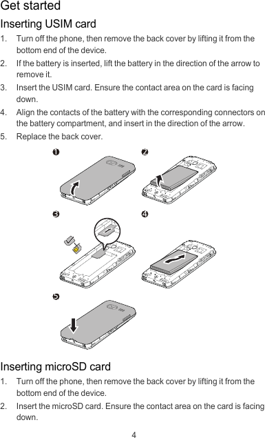4Get startedInserting USIM card1.  Turn off the phone, then remove the back cover by lifting it from the bottom end of the device.2.  If the battery is inserted, lift the battery in the direction of the arrow to remove it.3. Insert the USIM card. Ensure the contact area on the card is facing down.4.  Align the contacts of the battery with the corresponding connectors on the battery compartment, and insert in the direction of the arrow.5.  Replace the back cover.Inserting microSD card1.  Turn off the phone, then remove the back cover by lifting it from the bottom end of the device.2.  Insert the microSD card. Ensure the contact area on the card is facing down.13542