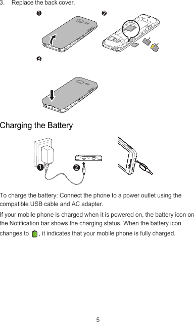 53.  Replace the back cover.Charging the BatteryTo charge the battery: Connect the phone to a power outlet using the compatible USB cable and AC adapter.If your mobile phone is charged when it is powered on, the battery icon on the Notification bar shows the charging status. When the battery icon changes to  , it indicates that your mobile phone is fully charged.134212