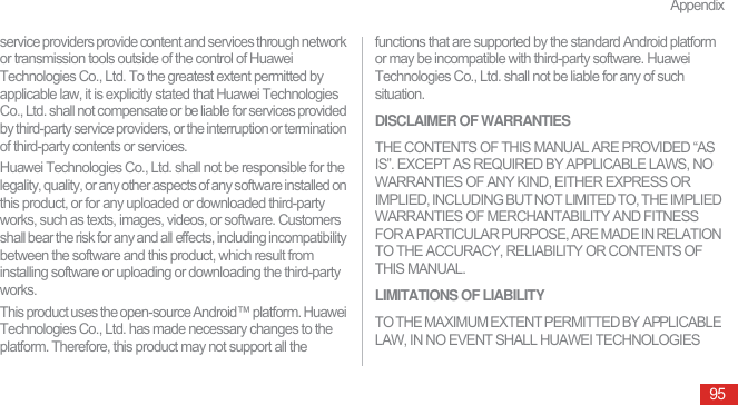 Appendix95service providers provide content and services through network or transmission tools outside of the control of Huawei Technologies Co., Ltd. To the greatest extent permitted by applicable law, it is explicitly stated that Huawei Technologies Co., Ltd. shall not compensate or be liable for services provided by third-party service providers, or the interruption or termination of third-party contents or services.Huawei Technologies Co., Ltd. shall not be responsible for the legality, quality, or any other aspects of any software installed on this product, or for any uploaded or downloaded third-party works, such as texts, images, videos, or software. Customers shall bear the risk for any and all effects, including incompatibility between the software and this product, which result from installing software or uploading or downloading the third-party works.This product uses the open-source Android™ platform. Huawei Technologies Co., Ltd. has made necessary changes to the platform. Therefore, this product may not support all the functions that are supported by the standard Android platform or may be incompatible with third-party software. Huawei Technologies Co., Ltd. shall not be liable for any of such situation.DISCLAIMER OF WARRANTIESTHE CONTENTS OF THIS MANUAL ARE PROVIDED “AS IS”. EXCEPT AS REQUIRED BY APPLICABLE LAWS, NO WARRANTIES OF ANY KIND, EITHER EXPRESS OR IMPLIED, INCLUDING BUT NOT LIMITED TO, THE IMPLIED WARRANTIES OF MERCHANTABILITY AND FITNESS FOR A PARTICULAR PURPOSE, ARE MADE IN RELATION TO THE ACCURACY, RELIABILITY OR CONTENTS OF THIS MANUAL.LIMITATIONS OF LIABILITYTO THE MAXIMUM EXTENT PERMITTED BY APPLICABLE LAW, IN NO EVENT SHALL HUAWEI TECHNOLOGIES 