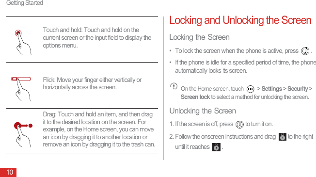 Getting Started10Locking and Unlocking the ScreenLocking the Screen•  To lock the screen when the phone is active, press  .•  If the phone is idle for a specified period of time, the phone automatically locks its screen. On the Home screen, touch   &gt; Settings &gt; Security &gt; Screen lock to select a method for unlocking the screen.Unlocking the Screen1. If the screen is off, press  to turn it on.2. Follow the onscreen instructions and drag  to the right until it reaches  .Touch and hold: Touch and hold on the current screen or the input field to display the options menu.Flick: Move your finger either vertically or horizontally across the screen.Drag: Touch and hold an item, and then drag it to the desired location on the screen. For example, on the Home screen, you can move an icon by dragging it to another location or remove an icon by dragging it to the trash can.