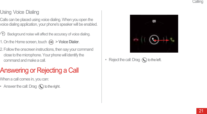 Calling21Using Voice DialingCalls can be placed using voice dialing. When you open the voice dialing application, your phone&apos;s speaker will be enabled. Background noise will affect the accuracy of voice dialing.1. On the Home screen, touch   &gt; Voice Dialer.2. Follow the onscreen instructions, then say your command close to the microphone. Your phone will identify the command and make a call.Answering or Rejecting a CallWhen a call comes in, you can:•   Answer the call: Drag to the right.•   Reject the call: Drag to the left. 