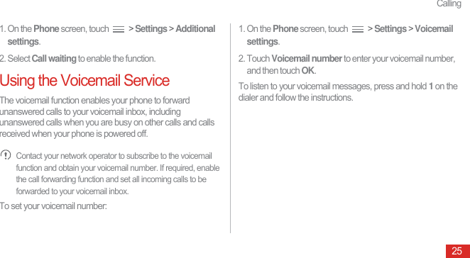 Calling251. On the Phone screen, touch   &gt; Settings &gt; Additional settings.2. Select Call waiting to enable the function.Using the Voicemail ServiceThe voicemail function enables your phone to forward unanswered calls to your voicemail inbox, including unanswered calls when you are busy on other calls and calls received when your phone is powered off. Contact your network operator to subscribe to the voicemail function and obtain your voicemail number. If required, enable the call forwarding function and set all incoming calls to be forwarded to your voicemail inbox.To set your voicemail number:1. On the Phone screen, touch   &gt; Settings &gt; Voicemail settings.2. Touch Voicemail number to enter your voicemail number, and then touch OK.To listen to your voicemail messages, press and hold 1 on the dialer and follow the instructions.