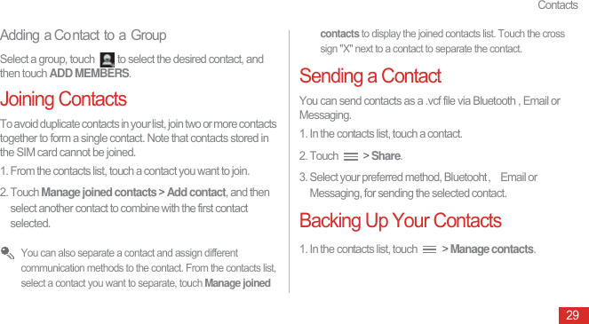 Contacts29Adding a Co ntact to a GroupSelect a group, touch  to select the desired contact, and then touch ADD MEMBERS.Joining ContactsTo avoid duplicate contacts in your list, join two or more contacts together to form a single contact. Note that contacts stored in the SIM card cannot be joined.1. From the contacts list, touch a contact you want to join.2. Touch Manage joined contacts &gt; Add contact, and then select another contact to combine with the first contact selected. You can also separate a contact and assign different communication methods to the contact. From the contacts list, select a contact you want to separate, touch Manage joined contacts to display the joined contacts list. Touch the cross sign &quot;X&quot; next to a contact to separate the contact.Sending a ContactYou can send contacts as a .vcf file via Bluetooth , Email or Messaging.1. In the contacts list, touch a contact.2. Touch   &gt; Share.3. Select your preferred method, Bluetooht᷍Email or Messaging, for sending the selected contact.Backing Up Your Contacts1. In the contacts list, touch   &gt; Manage contacts.