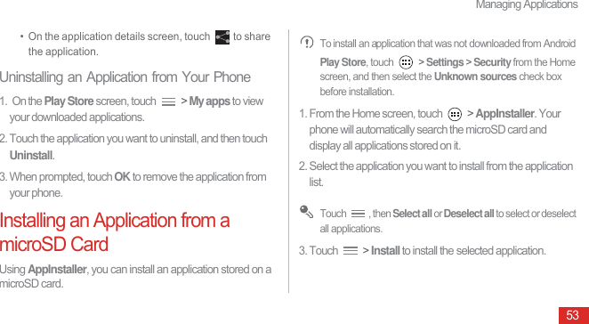 Managing Applications53•  On the application details screen, touch  to share the application.Uninstalling an Application from Your Phone1.  On the Play Store screen, touch   &gt; My apps to view your downloaded applications.2. Touch the application you want to uninstall, and then touch Uninstall.3. When prompted, touch OK to remove the application from your phone.Installing an Application from a microSD CardUsing AppInstaller, you can install an application stored on a microSD card.  To install an application that was not downloaded from Android Play Store, touch   &gt; Settings &gt; Security from the Home screen, and then select the Unknown sources check box before installation.1. From the Home screen, touch   &gt; AppInstaller. Your phone will automatically search the microSD card and display all applications stored on it.2. Select the application you want to install from the application list. Touch , then Select all or Deselect all to select or deselect all applications.3. Touch   &gt; Install to install the selected application.