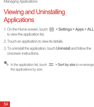 Managing Applications54Viewing and Uninstalling Applications1. On the Home screen, touch   &gt; Settings &gt; Apps &gt; ALL to view the application list.2. Touch an application to view its details.3. To uninstall the application, touch Uninstall and follow the onscreen instructions. In the application list, touch   &gt; Sort by size to re-arrange the applications by size.