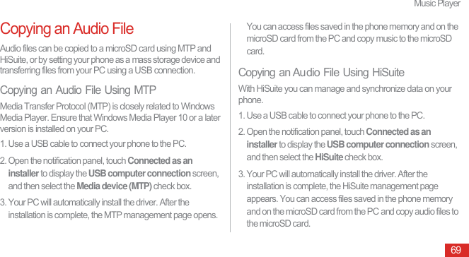 Music Player69Copying an Audio FileAudio files can be copied to a microSD card using MTP and HiSuite, or by setting your phone as a mass storage device and transferring files from your PC using a USB connection.Copying an Audio File Using MTPMedia Transfer Protocol (MTP) is closely related to Windows Media Player. Ensure that Windows Media Player 10 or a later version is installed on your PC.1. Use a USB cable to connect your phone to the PC.2. Open the notification panel, touch Connected as an installer to display the USB computer connection screen, and then select the Media device (MTP) check box.3. Your PC will automatically install the driver. After the installation is complete, the MTP management page opens. You can access files saved in the phone memory and on the microSD card from the PC and copy music to the microSD card.Copying an Audio File Using HiSuiteWith HiSuite you can manage and synchronize data on your phone.1. Use a USB cable to connect your phone to the PC.2. Open the notification panel, touch Connected as an installer to display the USB computer connection screen, and then select the HiSuite check box.3. Your PC will automatically install the driver. After the installation is complete, the HiSuite management page appears. You can access files saved in the phone memory and on the microSD card from the PC and copy audio files to the microSD card.