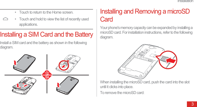 Installation3Installing a SIM Card and the BatteryInstall a SIM card and the battery as shown in the following diagram.Installing and Removing a microSD CardYour phone&apos;s memory capacity can be expanded by installing a microSD card. For installation instructions, refer to the following diagram.When installing the microSD card, push the card into the slot until it clicks into place.To remove the microSD card:• Touch to return to the Home screen.• Touch and hold to view the list of recently used applications.