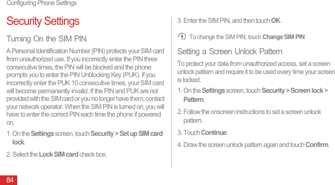 Configuring Phone Settings84Security SettingsTurning On the SIM PINA Personal Identification Number (PIN) protects your SIM card from unauthorized use. If you incorrectly enter the PIN three consecutive times, the PIN will be blocked and the phone prompts you to enter the PIN Unblocking Key (PUK). If you incorrectly enter the PUK 10 consecutive times, your SIM card will become permanently invalid. If the PIN and PUK are not provided with the SIM card or you no longer have them, contact your network operator. When the SIM PIN is turned on, you will have to enter the correct PIN each time the phone if powered on.1. On the Settings screen, touch Security &gt; Set up SIM card lock.2. Select the Lock SIM card check box.3. Enter the SIM PIN, and then touch OK. To change the SIM PIN, touch Change SIM PIN.Setting a Screen Unlock PatternTo protect your data from unauthorized access, set a screen unlock pattern and require it to be used every time your screen is locked.1. On the Settings screen, touch Security &gt; Screen lock &gt; Pattern.2. Follow the onscreen instructions to set a screen unlock pattern.3. Touch Continue. 4. Draw the screen unlock pattern again and touch Confirm.