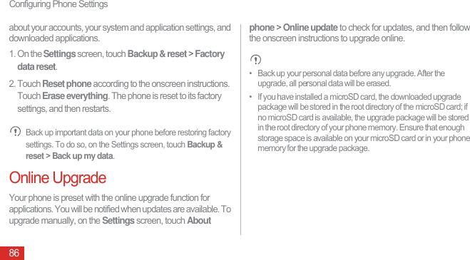 Configuring Phone Settings86about your accounts, your system and application settings, and downloaded applications.1. On the Settings screen, touch Backup &amp; reset &gt; Factory data reset.2. Touch Reset phone according to the onscreen instructions. Touch Erase everything. The phone is reset to its factory settings, and then restarts. Back up important data on your phone before restoring factory settings. To do so, on the Settings screen, touch Backup &amp; reset &gt; Back up my data.Online UpgradeYour phone is preset with the online upgrade function for applications. You will be notified when updates are available. To upgrade manually, on the Settings screen, touch About phone &gt; Online update to check for updates, and then follow the onscreen instructions to upgrade online. •   Back up your personal data before any upgrade. After the upgrade, all personal data will be erased.•   If you have installed a microSD card, the downloaded upgrade package will be stored in the root directory of the microSD card; if no microSD card is available, the upgrade package will be stored in the root directory of your phone memory. Ensure that enough storage space is available on your microSD card or in your phone memory for the upgrade package.