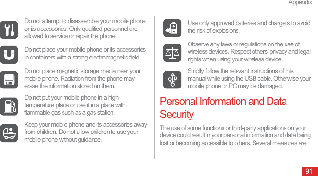 Appendix91Personal Information and Data SecurityThe use of some functions or third-party applications on your device could result in your personal information and data being lost or becoming accessible to others. Several measures are Do not attempt to disassemble your mobile phone or its accessories. Only qualified personnel are allowed to service or repair the phone.Do not place your mobile phone or its accessories in containers with a strong electromagnetic field.Do not place magnetic storage media near your mobile phone. Radiation from the phone may erase the information stored on them.Do not put your mobile phone in a high-temperature place or use it in a place with flammable gas such as a gas station.Keep your mobile phone and its accessories away from children. Do not allow children to use your mobile phone without guidance.Use only approved batteries and chargers to avoid the risk of explosions.Observe any laws or regulations on the use of wireless devices. Respect others’ privacy and legal rights when using your wireless device.Strictly follow the relevant instructions of this manual while using the USB cable. Otherwise your mobile phone or PC may be damaged.