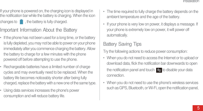 Installation5If your phone is powered on, the charging icon is displayed in the notification bar while the battery is charging. When the icon changes to  , the battery is fully charged.Important Information About the Battery•  If the phone has not been used for a long time, or the battery is fully depleted, you may not be able to power on your phone immediately after you commence charging the battery. Allow the battery to charge for a few minutes with the phone powered off before attempting to use the phone.•  Rechargeable batteries have a limited number of charge cycles and may eventually need to be replaced. When the battery life becomes noticeably shorter after being fully charged, replace the battery with a new one of the same type.•  Using data services increases the phone&apos;s power consumption and will reduce battery life.•  The time required to fully charge the battery depends on the ambient temperature and the age of the battery.•  If your phone is very low on power, it displays a message. If your phone is extremely low on power, it will power off automatically.Battery Saving TipsTry the following actions to reduce power consumption:•  When you do not need to access the Internet or to upload or download data, flick the notification bar downwards to open the notification panel and touch  to disable your data connection.•  When you do not need to use the phone&apos;s wireless services such as GPS, Bluetooth, or Wi-Fi, open the notification panel, 