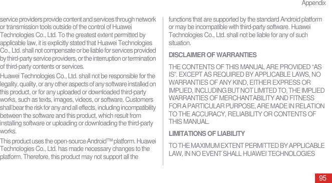 Appendix95service providers provide content and services through network or transmission tools outside of the control of Huawei Technologies Co., Ltd. To the greatest extent permitted by applicable law, it is explicitly stated that Huawei Technologies Co., Ltd. shall not compensate or be liable for services provided by third-party service providers, or the interruption or termination of third-party contents or services.Huawei Technologies Co., Ltd. shall not be responsible for the legality, quality, or any other aspects of any software installed on this product, or for any uploaded or downloaded third-party works, such as texts, images, videos, or software. Customers shall bear the risk for any and all effects, including incompatibility between the software and this product, which result from installing software or uploading or downloading the third-party works.This product uses the open-source Android™ platform. Huawei Technologies Co., Ltd. has made necessary changes to the platform. Therefore, this product may not support all the functions that are supported by the standard Android platform or may be incompatible with third-party software. Huawei Technologies Co., Ltd. shall not be liable for any of such situation.DISCLAIMER OF WARRANTIESTHE CONTENTS OF THIS MANUAL ARE PROVIDED “AS IS”. EXCEPT AS REQUIRED BY APPLICABLE LAWS, NO WARRANTIES OF ANY KIND, EITHER EXPRESS OR IMPLIED, INCLUDING BUT NOT LIMITED TO, THE IMPLIED WARRANTIES OF MERCHANTABILITY AND FITNESS FOR A PARTICULAR PURPOSE, ARE MADE IN RELATION TO THE ACCURACY, RELIABILITY OR CONTENTS OF THIS MANUAL.LIMITATIONS OF LIABILITYTO THE MAXIMUM EXTENT PERMITTED BY APPLICABLE LAW, IN NO EVENT SHALL HUAWEI TECHNOLOGIES 
