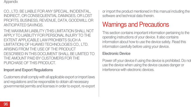 Appendix96CO., LTD. BE LIABLE FOR ANY SPECIAL, INCIDENTAL, INDIRECT, OR CONSEQUENTIAL DAMAGES, OR LOST PROFITS, BUSINESS, REVENUE, DATA, GOODWILL OR ANTICIPATED SAVINGS.THE MAXIMUM LIABILITY (THIS LIMITATION SHALL NOT APPLY TO LIABILITY FOR PERSONAL INJURY TO THE EXTENT APPLICABLE LAW PROHIBITS SUCH A LIMITATION) OF HUAWEI TECHNOLOGIES CO., LTD. ARISING FROM THE USE OF THE PRODUCT DESCRIBED IN THIS DOCUMENT SHALL BE LIMITED TO THE AMOUNT PAID BY CUSTOMERS FOR THE PURCHASE OF THIS PRODUCT.Import and Export RegulationsCustomers shall comply with all applicable export or import laws and regulations and be responsible to obtain all necessary governmental permits and licenses in order to export, re-export or import the product mentioned in this manual including the software and technical data therein.Warnings and PrecautionsThis section contains important information pertaining to the operating instructions of your device. It also contains information about how to use the device safely. Read this information carefully before using your device.Electronic DevicePower off your device if using the device is prohibited. Do not use the device when using the device causes danger or interference with electronic devices.