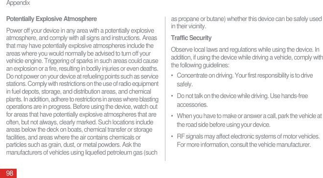 Appendix98Potentially Explosive AtmospherePower off your device in any area with a potentially explosive atmosphere, and comply with all signs and instructions. Areas that may have potentially explosive atmospheres include the areas where you would normally be advised to turn off your vehicle engine. Triggering of sparks in such areas could cause an explosion or a fire, resulting in bodily injuries or even deaths. Do not power on your device at refueling points such as service stations. Comply with restrictions on the use of radio equipment in fuel depots, storage, and distribution areas, and chemical plants. In addition, adhere to restrictions in areas where blasting operations are in progress. Before using the device, watch out for areas that have potentially explosive atmospheres that are often, but not always, clearly marked. Such locations include areas below the deck on boats, chemical transfer or storage facilities, and areas where the air contains chemicals or particles such as grain, dust, or metal powders. Ask the manufacturers of vehicles using liquefied petroleum gas (such as propane or butane) whether this device can be safely used in their vicinity.Traffic SecurityObserve local laws and regulations while using the device. In addition, if using the device while driving a vehicle, comply with the following guidelines:•   Concentrate on driving. Your first responsibility is to drive safely.•   Do not talk on the device while driving. Use hands-free accessories.•   When you have to make or answer a call, park the vehicle at the road side before using your device.•   RF signals may affect electronic systems of motor vehicles. For more information, consult the vehicle manufacturer.