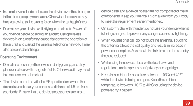 Appendix99•   In a motor vehicle, do not place the device over the air bag or in the air bag deployment area. Otherwise, the device may hurt you owing to the strong force when the air bag inflates.•   Do not use your device while flying in an aircraft. Power off your device before boarding an aircraft. Using wireless devices in an aircraft may cause danger to the operation of the aircraft and disrupt the wireless telephone network. It may also be considered illegal.Operating Environment•   Do not use or charge the device in dusty, damp, and dirty places or places with magnetic fields. Otherwise, it may result in a malfunction of the circuit.•   The device complies with the RF specifications when the device is used near your ear or at a distance of 1.5 cm from your body. Ensure that the device accessories such as a device case and a device holster are not composed of metal components. Keep your device 1.5 cm away from your body to meet the requirement earlier mentioned.•   On a stormy day with thunder, do not use your device when it is being charged, to prevent any danger caused by lightning.•   When you are on a call, do not touch the antenna. Touching the antenna affects the call quality and results in increase in power consumption. As a result, the talk time and the standby time are reduced.•   While using the device, observe the local laws and regulations, and respect others&apos; privacy and legal rights.•   Keep the ambient temperature between -10°C and 40°C while the device is being charged. Keep the ambient temperature between -10°C to 40°C for using the device powered by a battery.