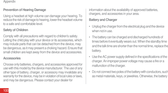 Appendix100Prevention of Hearing DamageUsing a headset at high volume can damage your hearing. To reduce the risk of damage to hearing, lower the headset volume to a safe and comfortable level.Safety of ChildrenComply with all precautions with regard to children&apos;s safety. Letting the child play with your device or its accessories, which may include parts that can be detached from the device, may be dangerous, as it may present a choking hazard. Ensure that small children are kept away from the device and accessories.AccessoriesChoose only batteries, chargers, and accessories approved for use with this model by the device manufacturer. The use of any other type of battery, charger, or accessory may invalidate any warranty for the device, may be in violation of local rules or laws, and may be dangerous. Please contact your dealer for information about the availability of approved batteries, chargers, and accessories in your area.Battery and Charger•   Unplug the charger from the electrical plug and the device when not in use.•   The battery can be charged and discharged hundreds of times before it eventually wears out. When the standby time and the talk time are shorter than the normal time, replace the battery.•   Use the AC power supply defined in the specifications of the charger. An improper power voltage may cause a fire or a malfunction of the charger.•   Do not connect two poles of the battery with conductors, such as metal materials, keys, or jewelries. Otherwise, the battery 