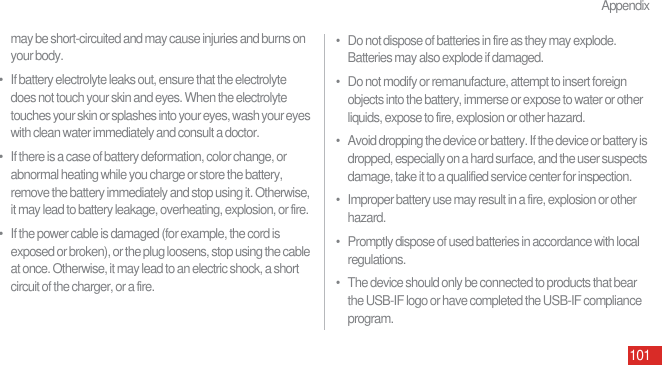 Appendix101may be short-circuited and may cause injuries and burns on your body.•   If battery electrolyte leaks out, ensure that the electrolyte does not touch your skin and eyes. When the electrolyte touches your skin or splashes into your eyes, wash your eyes with clean water immediately and consult a doctor.•   If there is a case of battery deformation, color change, or abnormal heating while you charge or store the battery, remove the battery immediately and stop using it. Otherwise, it may lead to battery leakage, overheating, explosion, or fire.•   If the power cable is damaged (for example, the cord is exposed or broken), or the plug loosens, stop using the cable at once. Otherwise, it may lead to an electric shock, a short circuit of the charger, or a fire.•   Do not dispose of batteries in fire as they may explode. Batteries may also explode if damaged.•   Do not modify or remanufacture, attempt to insert foreign objects into the battery, immerse or expose to water or other liquids, expose to fire, explosion or other hazard.•   Avoid dropping the device or battery. If the device or battery is dropped, especially on a hard surface, and the user suspects damage, take it to a qualified service center for inspection.•   Improper battery use may result in a fire, explosion or other hazard.•   Promptly dispose of used batteries in accordance with local regulations.•   The device should only be connected to products that bear the USB-IF logo or have completed the USB-IF compliance program.