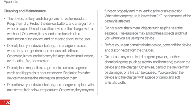 Appendix102Cleaning and Maintenance•   The device, battery, and charger are not water-resistant. Keep them dry. Protect the device, battery, and charger from water or vapor. Do not touch the device or the charger with a wet hand. Otherwise, it may lead to a short circuit, a malfunction of the device, and an electric shock to the user.•   Do not place your device, battery, and charger in places where they can get damaged because of collision. Otherwise, it may lead to battery leakage, device malfunction, overheating, fire, or explosion.•   Do not place magnetic storage media such as magnetic cards and floppy disks near the device. Radiation from the device may erase the information stored on them.•   Do not leave your device, battery, and charger in a place with an extreme high or low temperature. Otherwise, they may not function properly and may lead to a fire or an explosion. When the temperature is lower than 0°C, performance of the battery is affected.•   Do not place sharp metal objects such as pins near the earpiece. The earpiece may attract these objects and hurt you when you are using the device.•   Before you clean or maintain the device, power off the device and disconnect it from the charger.•   Do not use any chemical detergent, powder, or other chemical agents (such as alcohol and benzene) to clean the device and the charger. Otherwise, parts of the device may be damaged or a fire can be caused. You can clean the device and the charger with a piece of damp and soft antistatic cloth.