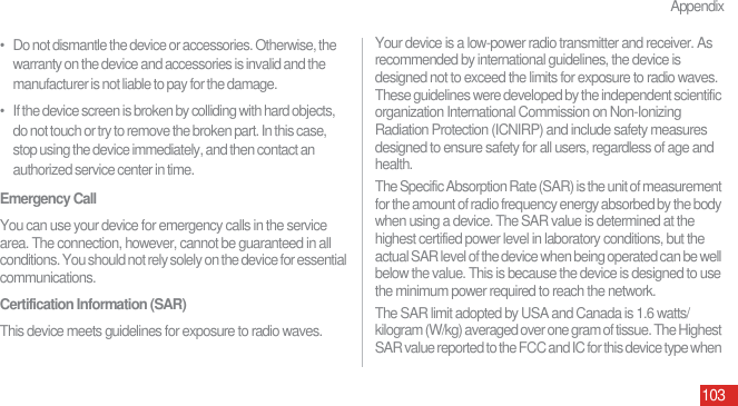 Appendix103•   Do not dismantle the device or accessories. Otherwise, the warranty on the device and accessories is invalid and the manufacturer is not liable to pay for the damage.•   If the device screen is broken by colliding with hard objects, do not touch or try to remove the broken part. In this case, stop using the device immediately, and then contact an authorized service center in time.Emergency CallYou can use your device for emergency calls in the service area. The connection, however, cannot be guaranteed in all conditions. You should not rely solely on the device for essential communications.Certification Information (SAR)This device meets guidelines for exposure to radio waves.Your device is a low-power radio transmitter and receiver. As recommended by international guidelines, the device is designed not to exceed the limits for exposure to radio waves. These guidelines were developed by the independent scientific organization International Commission on Non-Ionizing Radiation Protection (ICNIRP) and include safety measures designed to ensure safety for all users, regardless of age and health.The Specific Absorption Rate (SAR) is the unit of measurement for the amount of radio frequency energy absorbed by the body when using a device. The SAR value is determined at the highest certified power level in laboratory conditions, but the actual SAR level of the device when being operated can be well below the value. This is because the device is designed to use the minimum power required to reach the network.The SAR limit adopted by USA and Canada is 1.6 watts/kilogram (W/kg) averaged over one gram of tissue. The Highest SAR value reported to the FCC and IC for this device type when 