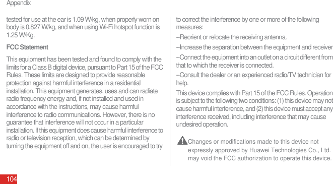Appendix104tested for use at the ear is 1.09 W/kg, when properly worn on body is 0.827 W/kg, and when using Wi-Fi hotspot function is 1.25 W/Kg.FCC StatementThis equipment has been tested and found to comply with the limits for a Class B digital device, pursuant to Part 15 of the FCC Rules. These limits are designed to provide reasonable protection against harmful interference in a residential installation. This equipment generates, uses and can radiate radio frequency energy and, if not installed and used in accordance with the instructions, may cause harmful interference to radio communications. However, there is no guarantee that interference will not occur in a particular installation. If this equipment does cause harmful interference to radio or television reception, which can be determined by turning the equipment off and on, the user is encouraged to try to correct the interference by one or more of the following measures:--Reorient or relocate the receiving antenna.--Increase the separation between the equipment and receiver.--Connect the equipment into an outlet on a circuit different from that to which the receiver is connected.--Consult the dealer or an experienced radio/TV technician for help.This device complies with Part 15 of the FCC Rules. Operation is subject to the following two conditions: (1) this device may not cause harmful interference, and (2) this device must accept any interference received, including interference that may cause undesired operation. Changes or modifications made to this device not expressly approved by Huawei Technologies Co., Ltd. may void the FCC authorization to operate this device.