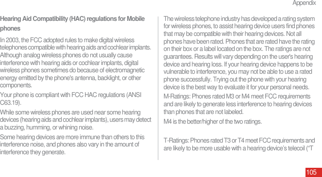 Appendix105Hearing Aid Compatibility (HAC) regulations for Mobile phonesIn 2003, the FCC adopted rules to make digital wireless telephones compatible with hearing aids and cochlear implants. Although analog wireless phones do not usually cause interference with hearing aids or cochlear implants, digital wireless phones sometimes do because of electromagnetic energy emitted by the phone&apos;s antenna, backlight, or other components.Your phone is compliant with FCC HAC regulations (ANSI C63.19).While some wireless phones are used near some hearing devices (hearing aids and cochlear implants), users may detect a buzzing, humming, or whining noise.Some hearing devices are more immune than others to this interference noise, and phones also vary in the amount of interference they generate.The wireless telephone industry has developed a rating system for wireless phones, to assist hearing device users find phones that may be compatible with their hearing devices. Not all phones have been rated. Phones that are rated have the rating on their box or a label located on the box. The ratings are not guarantees. Results will vary depending on the user&apos;s hearing device and hearing loss. If your hearing device happens to be vulnerable to interference, you may not be able to use a rated phone successfully. Trying out the phone with your hearing device is the best way to evaluate it for your personal needs.M-Ratings: Phones rated M3 or M4 meet FCC requirements and are likely to generate less interference to hearing devices than phones that are not labeled.M4 is the better/higher of the two ratings. T-Ratings: Phones rated T3 or T4 meet FCC requirements and are likely to be more usable with a hearing device’s telecoil (“T 