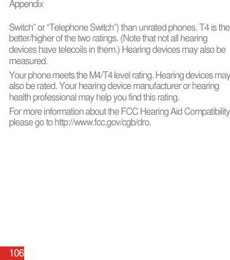 Appendix106Switch” or “Telephone Switch”) than unrated phones. T4 is the better/higher of the two ratings. (Note that not all hearing devices have telecoils in them.) Hearing devices may also be measured.Your phone meets the M4/T4 level rating. Hearing devices may also be rated. Your hearing device manufacturer or hearing health professional may help you find this rating.For more information about the FCC Hearing Aid Compatibility please go to http://www.fcc.gov/cgb/dro. 