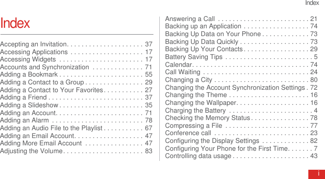 IndexiIndexAccepting an Invitation. . . . . . . . . . . . . . . . . . . . . 37Accessing Applications  . . . . . . . . . . . . . . . . . . . . 17Accessing Widgets  . . . . . . . . . . . . . . . . . . . . . . . 17Accounts and Synchronization  . . . . . . . . . . . . . . 71Adding a Bookmark . . . . . . . . . . . . . . . . . . . . . . . 55Adding a Contact to a Group . . . . . . . . . . . . . . . . 29Adding a Contact to Your Favorites. . . . . . . . . . . 27Adding a Friend . . . . . . . . . . . . . . . . . . . . . . . . . . 37Adding a Slideshow . . . . . . . . . . . . . . . . . . . . . . . 35Adding an Account. . . . . . . . . . . . . . . . . . . . . . . . 71Adding an Alarm  . . . . . . . . . . . . . . . . . . . . . . . . . 78Adding an Audio File to the Playlist . . . . . . . . . . . 67Adding an Email Account. . . . . . . . . . . . . . . . . . . 47Adding More Email Account  . . . . . . . . . . . . . . . . 47Adjusting the Volume. . . . . . . . . . . . . . . . . . . . . . 83Answering a Call  . . . . . . . . . . . . . . . . . . . . . . . . . 21Backing up an Application . . . . . . . . . . . . . . . . . . 74Backing Up Data on Your Phone . . . . . . . . . . . . . 73Backing Up Data Quickly . . . . . . . . . . . . . . . . . . . 73Backing Up Your Contacts . . . . . . . . . . . . . . . . . . 29Battery Saving Tips  . . . . . . . . . . . . . . . . . . . . . . . . 5Calendar. . . . . . . . . . . . . . . . . . . . . . . . . . . . . . . . 74Call Waiting . . . . . . . . . . . . . . . . . . . . . . . . . . . . . 24Changing a City . . . . . . . . . . . . . . . . . . . . . . . . . . 80Changing the Account Synchronization Settings . 72Changing the Theme . . . . . . . . . . . . . . . . . . . . . . 16Changing the Wallpaper. . . . . . . . . . . . . . . . . . . . 16Charging the Battery  . . . . . . . . . . . . . . . . . . . . . . . 4Checking the Memory Status . . . . . . . . . . . . . . . . 78Compressing a File  . . . . . . . . . . . . . . . . . . . . . . . 77Conference call  . . . . . . . . . . . . . . . . . . . . . . . . . . 23Configuring the Display Settings  . . . . . . . . . . . . . 82Configuring Your Phone for the First Time. . . . . . . 7Controlling data usage . . . . . . . . . . . . . . . . . . . . . 43