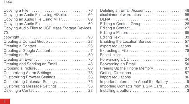 IndexiiCopying a File . . . . . . . . . . . . . . . . . . . . . . . . . . . 76Copying an Audio File Using HiSuite. . . . . . . . . .  69Copying an Audio File Using MTP. . . . . . . . . . . .  69Copying an Audio File . . . . . . . . . . . . . . . . . . . . .  69Copying Audio Files to USB Mass Storage Devices70copyright  . . . . . . . . . . . . . . . . . . . . . . . . . . . . . . .  93Creating a Contact Group . . . . . . . . . . . . . . . . . .  28Creating a Contact. . . . . . . . . . . . . . . . . . . . . . . .  26Creating a Google Account . . . . . . . . . . . . . . . . . .  7Creating an Email  . . . . . . . . . . . . . . . . . . . . . . . .  50Creating an Event . . . . . . . . . . . . . . . . . . . . . . . .  75Creating and Sending an Email. . . . . . . . . . . . . .  48Cropping a Picture. . . . . . . . . . . . . . . . . . . . . . . .  66Customizing Alarm Settings  . . . . . . . . . . . . . . . .  78Customizing Browser Settings. . . . . . . . . . . . . . . 56Customizing Calendar Settings . . . . . . . . . . . . . .  75Customizing Message Settings . . . . . . . . . . . . . .  36Deleting a Contact . . . . . . . . . . . . . . . . . . . . . . . .  28Deleting an Email Account. . . . . . . . . . . . . . . . . . 48disclaimer of warranties . . . . . . . . . . . . . . . . . . . . 95DLNA . . . . . . . . . . . . . . . . . . . . . . . . . . . . . . . . . . 46Editing a Contact Group. . . . . . . . . . . . . . . . . . . . 28Editing a Contact . . . . . . . . . . . . . . . . . . . . . . . . . 27Editing a Picture. . . . . . . . . . . . . . . . . . . . . . . . . . 65Editing Text  . . . . . . . . . . . . . . . . . . . . . . . . . . . . . 33Enabling the Location Service . . . . . . . . . . . . . . . 57export regulations  . . . . . . . . . . . . . . . . . . . . . . . . 96Extracting a File . . . . . . . . . . . . . . . . . . . . . . . . . . 78Face Unlock . . . . . . . . . . . . . . . . . . . . . . . . . . . . . 11Forwarding a Call. . . . . . . . . . . . . . . . . . . . . . . . . 24Forwarding an Email  . . . . . . . . . . . . . . . . . . . . . . 50Freeing Up the Phone Memory . . . . . . . . . . . . . . 87Getting Directions  . . . . . . . . . . . . . . . . . . . . . . . . 57import regulations  . . . . . . . . . . . . . . . . . . . . . . . . 96Important Information About the Battery  . . . . . . . . 5Importing Contacts from a SIM Card . . . . . . . . . . 26Installing a battery . . . . . . . . . . . . . . . . . . . . . . . . . 3