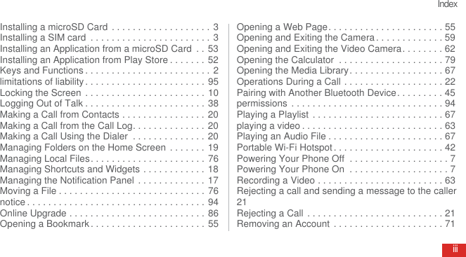 IndexiiiInstalling a microSD Card  . . . . . . . . . . . . . . . . . . . 3Installing a SIM card  . . . . . . . . . . . . . . . . . . . . . . . 3Installing an Application from a microSD Card  . . 53Installing an Application from Play Store . . . . . . . 52Keys and Functions . . . . . . . . . . . . . . . . . . . . . . . . 2limitations of liability . . . . . . . . . . . . . . . . . . . . . . . 95Locking the Screen  . . . . . . . . . . . . . . . . . . . . . . . 10Logging Out of Talk . . . . . . . . . . . . . . . . . . . . . . . 38Making a Call from Contacts . . . . . . . . . . . . . . . . 20Making a Call from the Call Log. . . . . . . . . . . . . . 20Making a Call Using the Dialer  . . . . . . . . . . . . . . 20Managing Folders on the Home Screen  . . . . . . . 19Managing Local Files. . . . . . . . . . . . . . . . . . . . . . 76Managing Shortcuts and Widgets . . . . . . . . . . . . 18Managing the Notification Panel  . . . . . . . . . . . . . 17Moving a File . . . . . . . . . . . . . . . . . . . . . . . . . . . . 76notice . . . . . . . . . . . . . . . . . . . . . . . . . . . . . . . . . . 94Online Upgrade . . . . . . . . . . . . . . . . . . . . . . . . . . 86Opening a Bookmark . . . . . . . . . . . . . . . . . . . . . . 55Opening a Web Page. . . . . . . . . . . . . . . . . . . . . . 55Opening and Exiting the Camera . . . . . . . . . . . . . 59Opening and Exiting the Video Camera. . . . . . . . 62Opening the Calculator  . . . . . . . . . . . . . . . . . . . . 79Opening the Media Library. . . . . . . . . . . . . . . . . . 67Operations During a Call . . . . . . . . . . . . . . . . . . . 22Pairing with Another Bluetooth Device. . . . . . . . . 45permissions . . . . . . . . . . . . . . . . . . . . . . . . . . . . . 94Playing a Playlist  . . . . . . . . . . . . . . . . . . . . . . . . . 67playing a video . . . . . . . . . . . . . . . . . . . . . . . . . . . 63Playing an Audio File . . . . . . . . . . . . . . . . . . . . . . 67Portable Wi-Fi Hotspot . . . . . . . . . . . . . . . . . . . . . 42Powering Your Phone Off  . . . . . . . . . . . . . . . . . . . 7Powering Your Phone On  . . . . . . . . . . . . . . . . . . . 7Recording a Video . . . . . . . . . . . . . . . . . . . . . . . . 63Rejecting a call and sending a message to the caller21Rejecting a Call . . . . . . . . . . . . . . . . . . . . . . . . . . 21Removing an Account  . . . . . . . . . . . . . . . . . . . . . 71