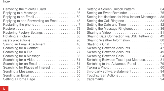 IndexivRemoving the microSD Card. . . . . . . . . . . . . . . . .  4Replying to a Message  . . . . . . . . . . . . . . . . . . . .  36Replying to an Email . . . . . . . . . . . . . . . . . . . . . .  50Replying to and Forwarding an Email . . . . . . . . .  48Restarting the phone . . . . . . . . . . . . . . . . . . . . . . .  7Restore  . . . . . . . . . . . . . . . . . . . . . . . . . . . . . . . .  73Restoring Factory Settings  . . . . . . . . . . . . . . . . . 86Rotating a Picture  . . . . . . . . . . . . . . . . . . . . . . . .  66safety precautions . . . . . . . . . . . . . . . . . . . . . . . .  90Saving an Email Attachment . . . . . . . . . . . . . . . .  48Searching for a Contact. . . . . . . . . . . . . . . . . . . .  27Searching for a File . . . . . . . . . . . . . . . . . . . . . . .  77Searching for a Message. . . . . . . . . . . . . . . . . . .  36Searching for a Video  . . . . . . . . . . . . . . . . . . . . .  81Searching for an Email  . . . . . . . . . . . . . . . . . . . .  51Searching for Places of Interest  . . . . . . . . . . . . .  57Sending a Message. . . . . . . . . . . . . . . . . . . . . . .  35Sending an Email  . . . . . . . . . . . . . . . . . . . . . . . .  50Setting a Home Page  . . . . . . . . . . . . . . . . . . . . .  56Setting a Screen Unlock Pattern . . . . . . . . . . . . . 84Setting an Event Reminder  . . . . . . . . . . . . . . . . . 75Setting Notifications for New Instant Messages. . 38Setting the Call Ringtone . . . . . . . . . . . . . . . . . . . 83Setting the Date and Time . . . . . . . . . . . . . . . . . . 82Setting the Message Ringtone. . . . . . . . . . . . . . . 36Sharing a Video . . . . . . . . . . . . . . . . . . . . . . . . . . 81Sharing Data Connection via USB Tethering. . . . 42Sharing Weather Information . . . . . . . . . . . . . . . . 80Starting a Chat . . . . . . . . . . . . . . . . . . . . . . . . . . . 37Switching Between Accounts. . . . . . . . . . . . . . . . 47Switching Between Accounts. . . . . . . . . . . . . . . . 49Switching Between Calls . . . . . . . . . . . . . . . . . . . 24Switching Between Text Input Methods. . . . . . . . 31Switching to the Advanced Panel  . . . . . . . . . . . . 79Taking a Photo. . . . . . . . . . . . . . . . . . . . . . . . . . . 60third-party software statement . . . . . . . . . . . . . . . 94Touchscreen Actions . . . . . . . . . . . . . . . . . . . . . . . 9trademarks . . . . . . . . . . . . . . . . . . . . . . . . . . . . . . 94