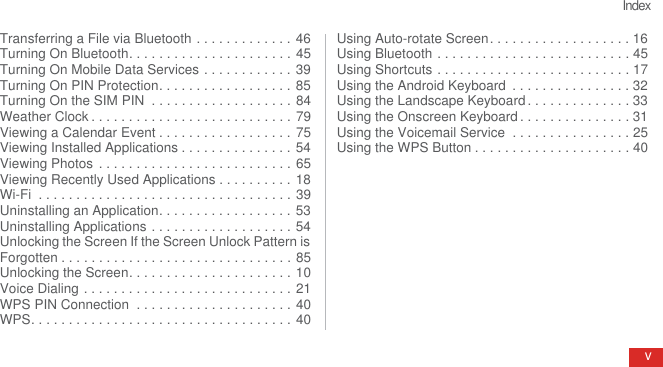 IndexvTransferring a File via Bluetooth . . . . . . . . . . . . . 46Turning On Bluetooth. . . . . . . . . . . . . . . . . . . . . . 45Turning On Mobile Data Services . . . . . . . . . . . . 39Turning On PIN Protection. . . . . . . . . . . . . . . . . . 85Turning On the SIM PIN  . . . . . . . . . . . . . . . . . . . 84Weather Clock . . . . . . . . . . . . . . . . . . . . . . . . . . . 79Viewing a Calendar Event . . . . . . . . . . . . . . . . . . 75Viewing Installed Applications . . . . . . . . . . . . . . . 54Viewing Photos  . . . . . . . . . . . . . . . . . . . . . . . . . . 65Viewing Recently Used Applications . . . . . . . . . . 18Wi-Fi  . . . . . . . . . . . . . . . . . . . . . . . . . . . . . . . . . . 39Uninstalling an Application. . . . . . . . . . . . . . . . . . 53Uninstalling Applications . . . . . . . . . . . . . . . . . . . 54Unlocking the Screen If the Screen Unlock Pattern is Forgotten . . . . . . . . . . . . . . . . . . . . . . . . . . . . . . . 85Unlocking the Screen. . . . . . . . . . . . . . . . . . . . . . 10Voice Dialing . . . . . . . . . . . . . . . . . . . . . . . . . . . . 21WPS PIN Connection  . . . . . . . . . . . . . . . . . . . . . 40WPS. . . . . . . . . . . . . . . . . . . . . . . . . . . . . . . . . . . 40Using Auto-rotate Screen. . . . . . . . . . . . . . . . . . . 16Using Bluetooth . . . . . . . . . . . . . . . . . . . . . . . . . . 45Using Shortcuts . . . . . . . . . . . . . . . . . . . . . . . . . . 17Using the Android Keyboard  . . . . . . . . . . . . . . . . 32Using the Landscape Keyboard . . . . . . . . . . . . . . 33Using the Onscreen Keyboard . . . . . . . . . . . . . . . 31Using the Voicemail Service  . . . . . . . . . . . . . . . . 25Using the WPS Button . . . . . . . . . . . . . . . . . . . . . 40