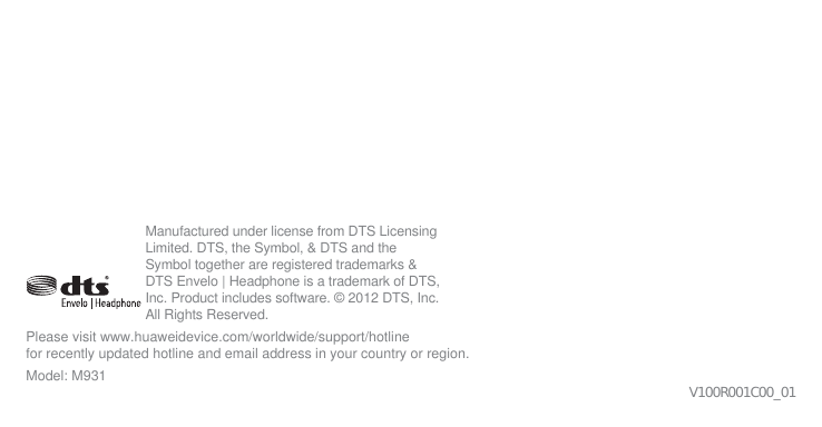 V100R001C00_01Please visit www.huaweidevice.com/worldwide/support/hotline for recently updated hotline and email address in your country or region.Model: M931Manufactured under license from DTS Licensing Limited. DTS, the Symbol, &amp; DTS and the Symbol together are registered trademarks &amp; DTS Envelo | Headphone is a trademark of DTS, Inc. Product includes software. © 2012 DTS, Inc. All Rights Reserved.